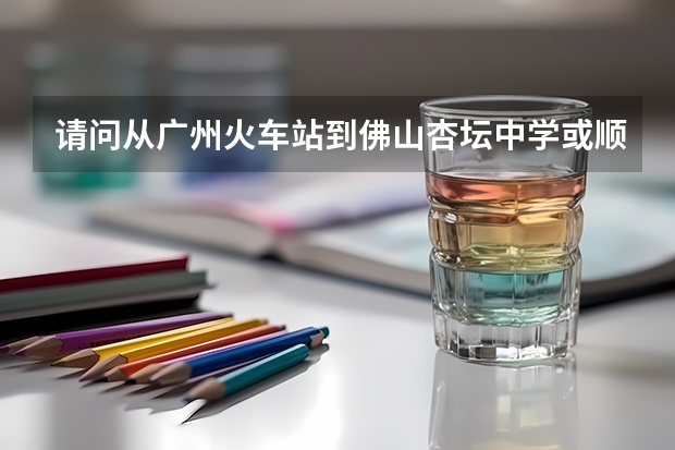 请问从广州火车站到佛山杏坛中学或顺宝花园怎么走。求路线、方式、车费等详细说明。