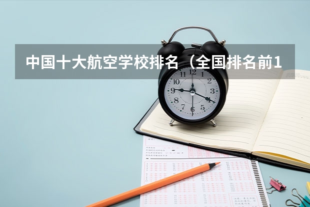 中国十大航空学校排名（全国排名前10的航空大学有那些 啊？）