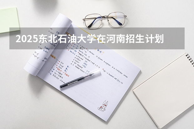 2025东北石油大学在河南招生计划一览表