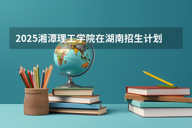 2025湘潭理工学院在湖南招生计划一览表