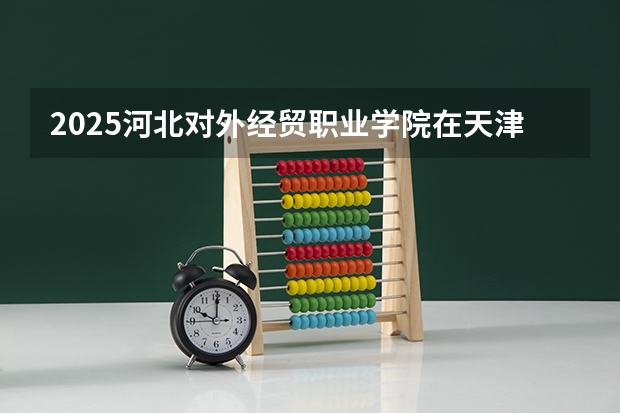 2025河北对外经贸职业学院在天津招生计划一览表