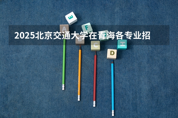 2025北京交通大学在青海各专业招生人数一览