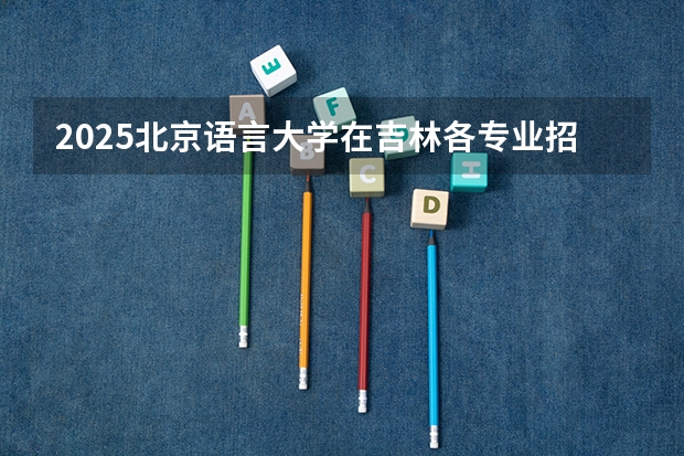 2025北京语言大学在吉林各专业招生人数一览