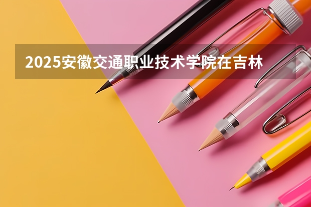 2025安徽交通职业技术学院在吉林各专业招生人数一览