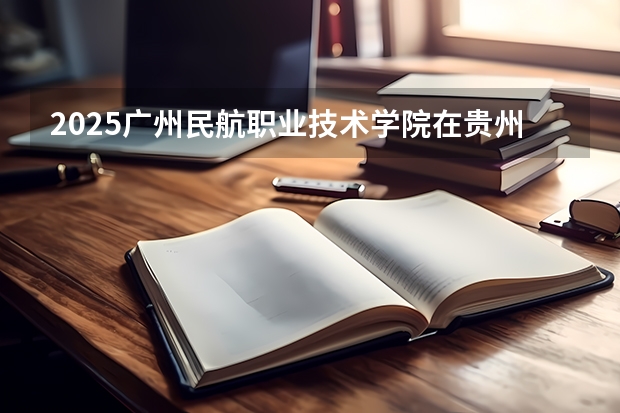 2025广州民航职业技术学院在贵州各专业招生人数一览（2026参考）