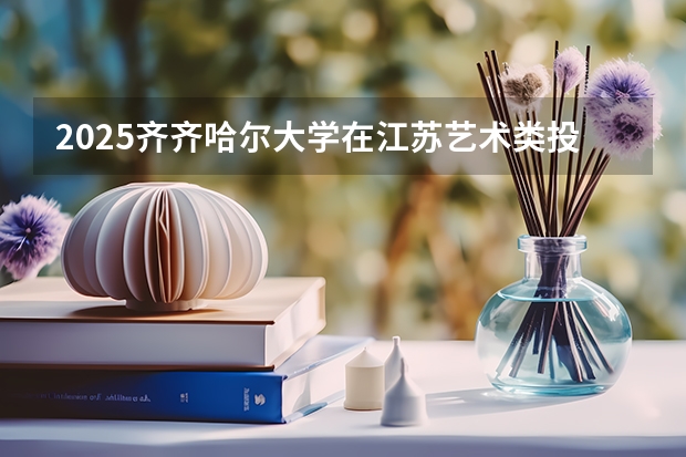 2025齐齐哈尔大学在江苏艺术类投档分数线总汇（2026参考）