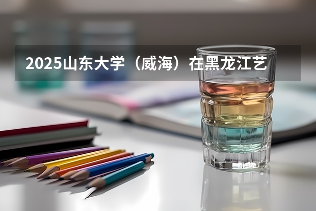 2025山东大学（威海）在黑龙江艺术类投档分数线总汇（2026参考）