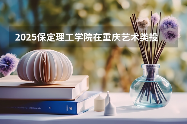 2025保定理工学院在重庆艺术类投档分数线总汇（2026参考）