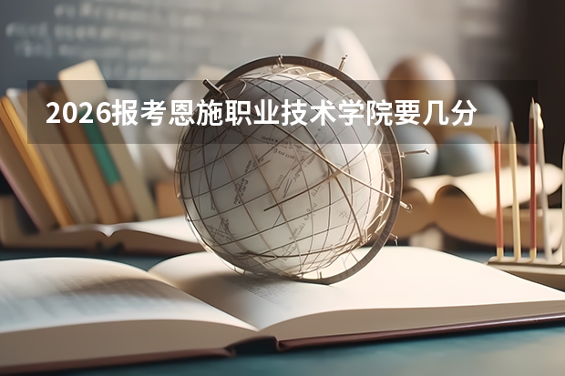 2026报考恩施职业技术学院要几分？录取条件与生活成本详解