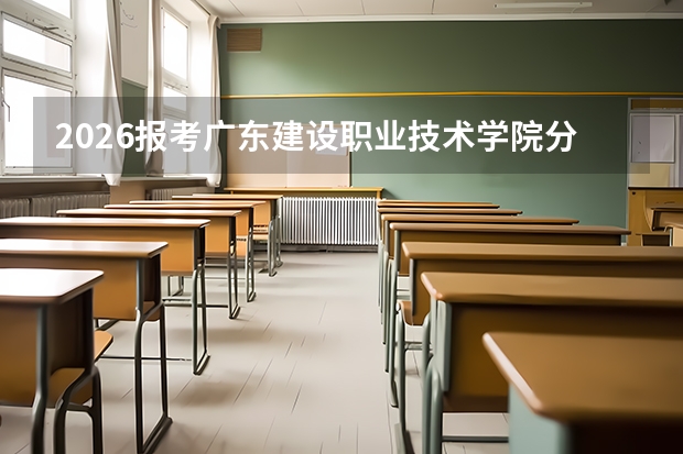 2026报考广东建设职业技术学院分数线参考｜住宿、手续、就业全解析