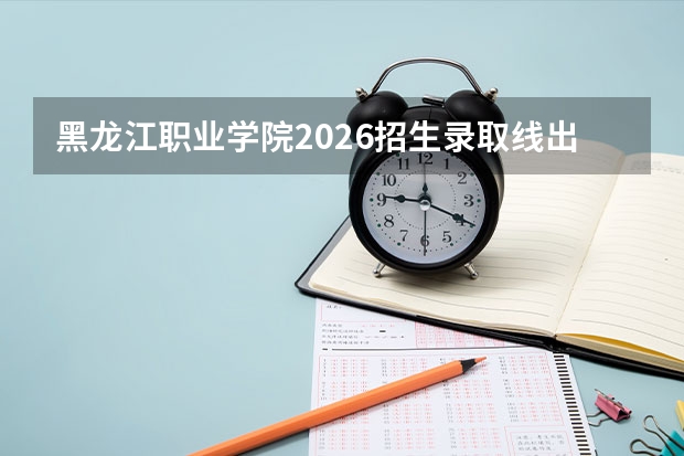 黑龙江职业学院2026招生录取线出炉：分数线、费用、就业全盘点