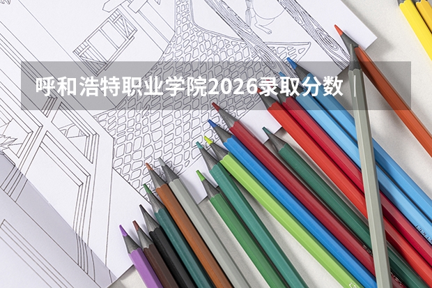 呼和浩特职业学院2026录取分数｜报到流程与生活条件全解析