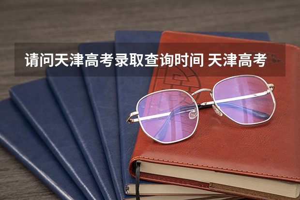 请问天津高考录取查询时间 天津高考录取顺序及录取时间