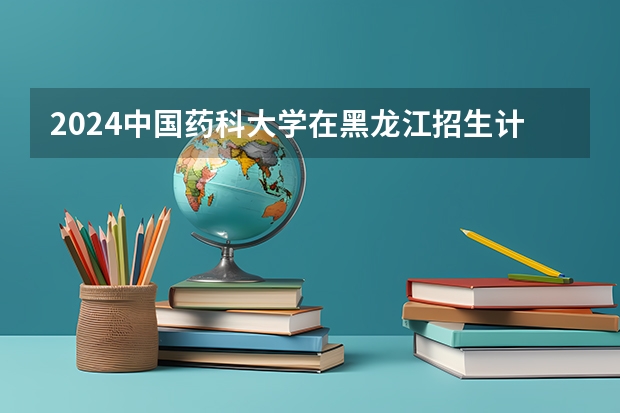 2024中国药科大学在黑龙江招生计划详解