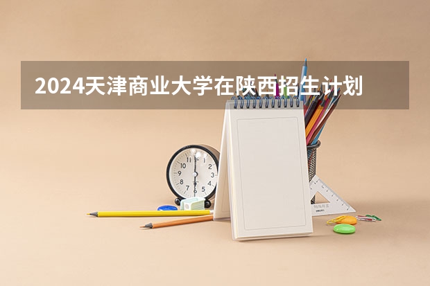 2024天津商业大学在陕西招生计划详解