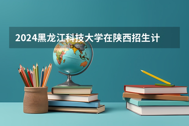 2024黑龙江科技大学在陕西招生计划详解