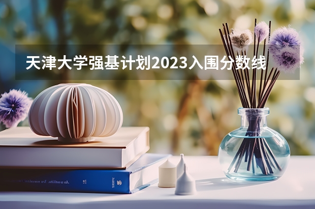 天津大学强基计划2023入围分数线（天津大学强基计划录取名单公布时间）