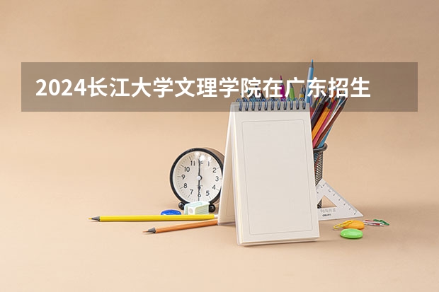 2024长江大学文理学院在广东招生计划详解
