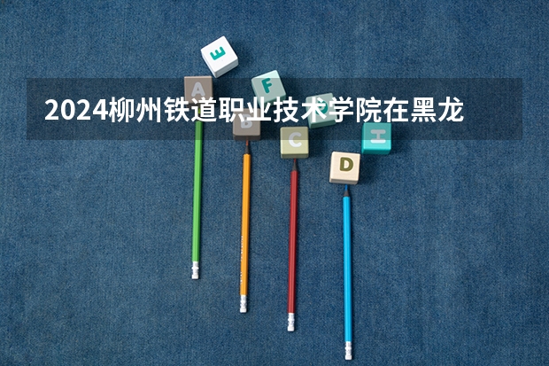 2024柳州铁道职业技术学院在黑龙江招生计划详解