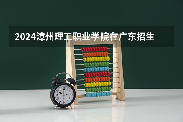2024漳州理工职业学院在广东招生计划详解
