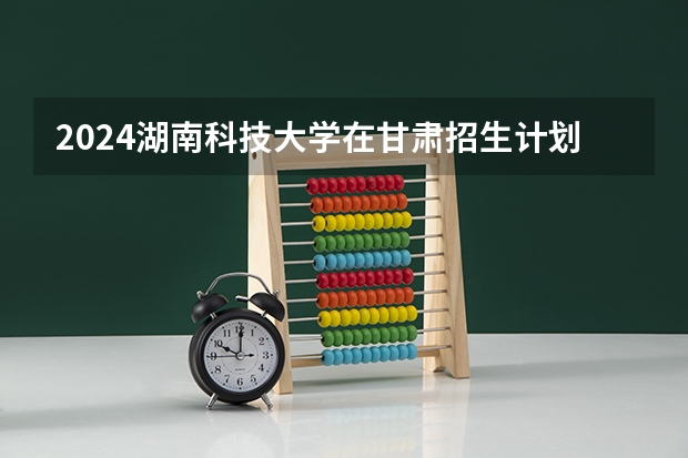 2024湖南科技大学在甘肃招生计划详解