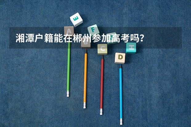 湘潭户籍能在郴州参加高考吗?