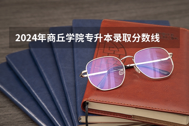 2024年商丘学院专升本录取分数线 商丘学院录取分数线