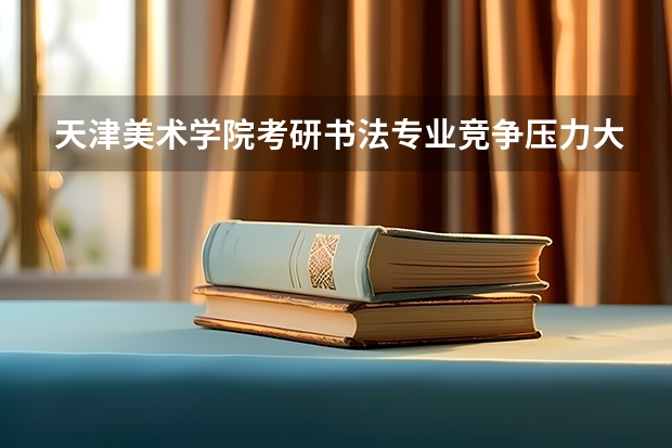 天津美术学院考研书法专业竞争压力大吗？