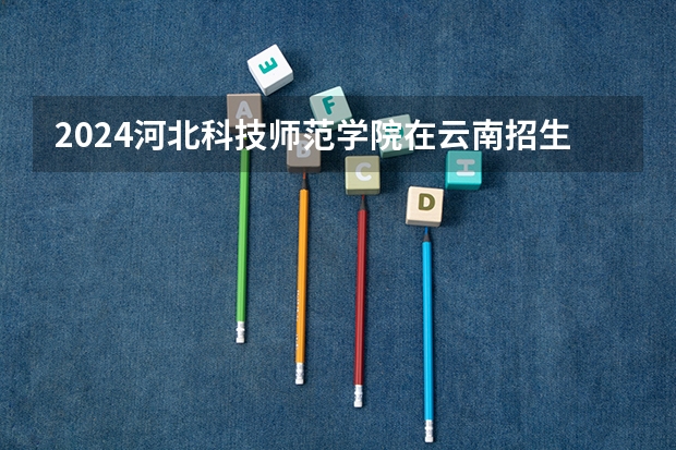 2024河北科技师范学院在云南招生计划详解