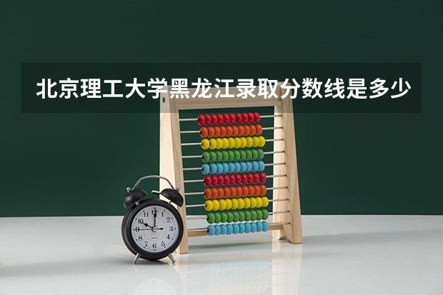 北京理工大学黑龙江录取分数线是多少（历年招生人数一览）