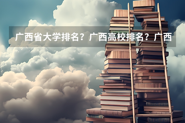广西省大学排名？广西高校排名？广西一本二本院校排名？广西有哪些一本二本大学院校？