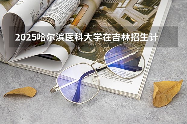 2025哈尔滨医科大学在吉林招生计划预测