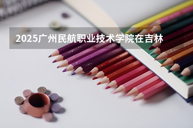 2025广州民航职业技术学院在吉林招生计划预测