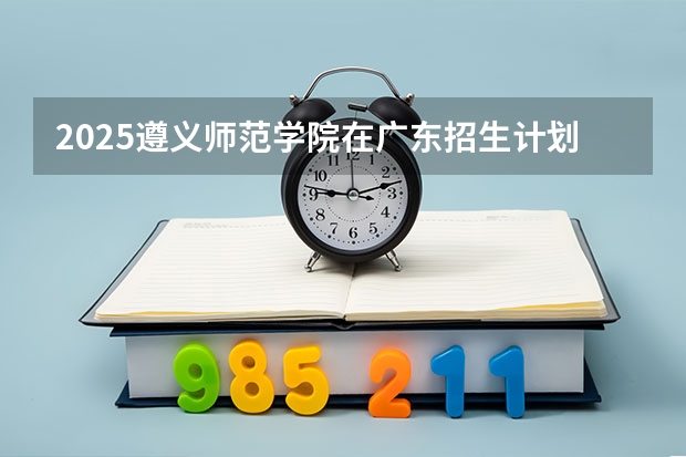 2025遵义师范学院在广东招生计划人数一览表