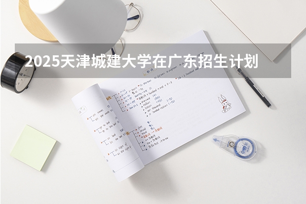 2025天津城建大学在广东招生计划人数一览表