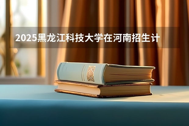 2025黑龙江科技大学在河南招生计划一览表