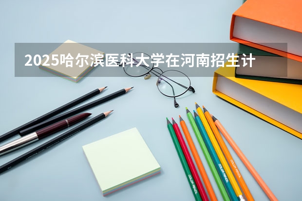 2025哈尔滨医科大学在河南招生计划一览表