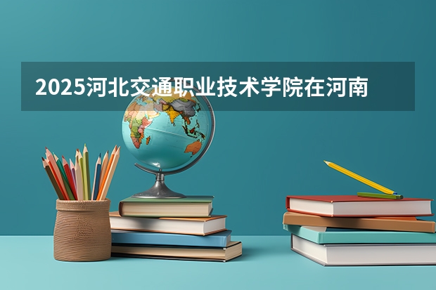 2025河北交通职业技术学院在河南招生计划一览表