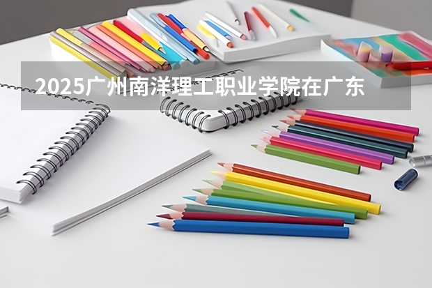 2025广州南洋理工职业学院在广东招生计划人数一览表
