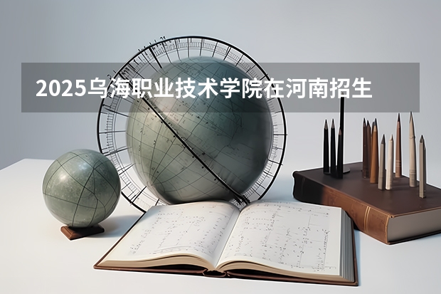 2025乌海职业技术学院在河南招生计划一览表