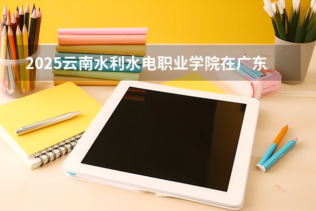 2025云南水利水电职业学院在广东招生计划人数一览表