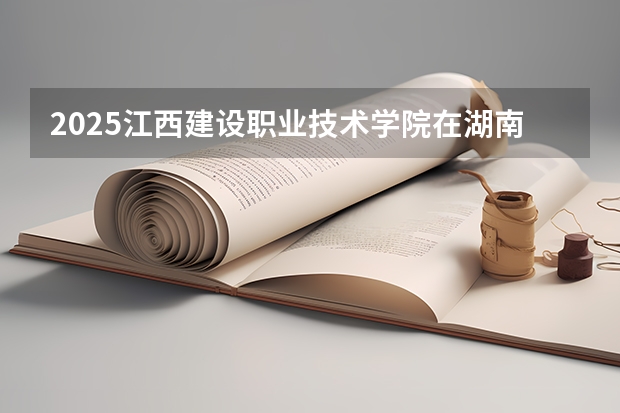 2025江西建设职业技术学院在湖南招生计划一览表