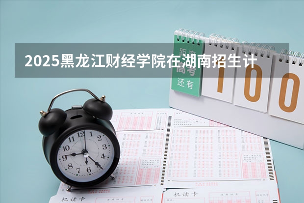 2025黑龙江财经学院在湖南招生计划一览表