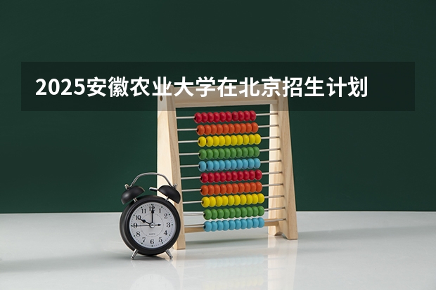 2025安徽农业大学在北京招生计划一览表