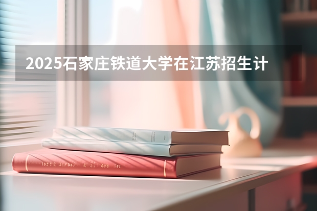 2025石家庄铁道大学在江苏招生计划一览表