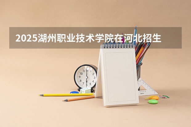2025湖州职业技术学院在河北招生计划一览表