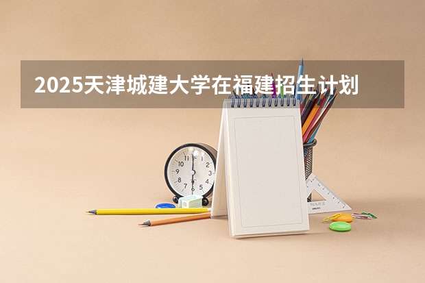 2025天津城建大学在福建招生计划一览表