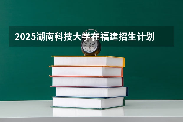 2025湖南科技大学在福建招生计划一览表