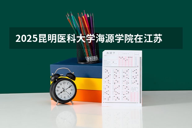 2025昆明医科大学海源学院在江苏招生计划一览表