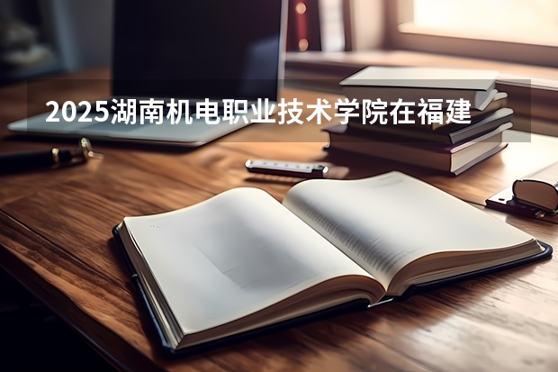 2025湖南机电职业技术学院在福建招生计划一览表